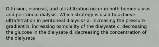 Diffusion, osmosis, and ultrafiltration occur in both hemodialysis and peritoneal dialysis. Which strategy is used to achieve ultrafiltration in peritoneal dialysis? a. increasing the pressure gradient b. increasing osmolality of the dialysate c. decreasing the glucose in the dialysate d. decreasing the concentration of the dialysate