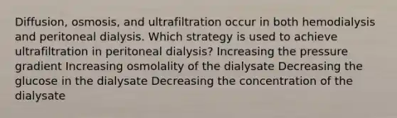 Diffusion, osmosis, and ultrafiltration occur in both hemodialysis and peritoneal dialysis. Which strategy is used to achieve ultrafiltration in peritoneal dialysis? Increasing the pressure gradient Increasing osmolality of the dialysate Decreasing the glucose in the dialysate Decreasing the concentration of the dialysate