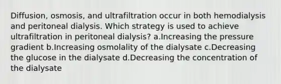 Diffusion, osmosis, and ultrafiltration occur in both hemodialysis and peritoneal dialysis. Which strategy is used to achieve ultrafiltration in peritoneal dialysis? a.Increasing the pressure gradient b.Increasing osmolality of the dialysate c.Decreasing the glucose in the dialysate d.Decreasing the concentration of the dialysate