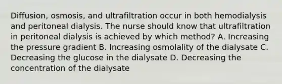 Diffusion, osmosis, and ultrafiltration occur in both hemodialysis and peritoneal dialysis. The nurse should know that ultrafiltration in peritoneal dialysis is achieved by which method? A. Increasing the pressure gradient B. Increasing osmolality of the dialysate C. Decreasing the glucose in the dialysate D. Decreasing the concentration of the dialysate