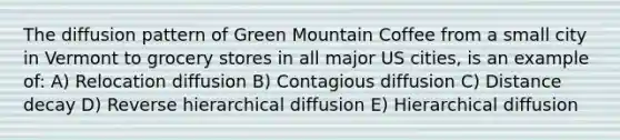 The diffusion pattern of Green Mountain Coffee from a small city in Vermont to grocery stores in all major US cities, is an example of: A) Relocation diffusion B) Contagious diffusion C) Distance decay D) Reverse hierarchical diffusion E) Hierarchical diffusion