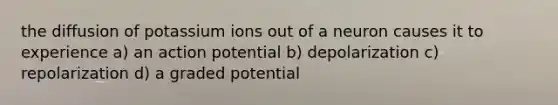 the diffusion of potassium ions out of a neuron causes it to experience a) an action potential b) depolarization c) repolarization d) a graded potential