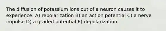 The diffusion of potassium ions out of a neuron causes it to experience: A) repolarization B) an action potential C) a nerve impulse D) a graded potential E) depolarization