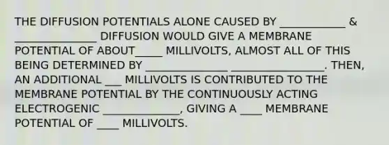 THE DIFFUSION POTENTIALS ALONE CAUSED BY ____________ & _______________ DIFFUSION WOULD GIVE A MEMBRANE POTENTIAL OF ABOUT_____ MILLIVOLTS, ALMOST ALL OF THIS BEING DETERMINED BY _______________ _________________. THEN, AN ADDITIONAL ___ MILLIVOLTS IS CONTRIBUTED TO THE MEMBRANE POTENTIAL BY THE CONTINUOUSLY ACTING ELECTROGENIC ______________, GIVING A ____ MEMBRANE POTENTIAL OF ____ MILLIVOLTS.