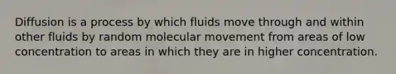 Diffusion is a process by which fluids move through and within other fluids by random molecular movement from areas of low concentration to areas in which they are in higher concentration.