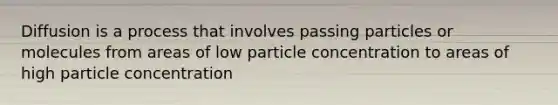 Diffusion is a process that involves passing particles or molecules from areas of low particle concentration to areas of high particle concentration