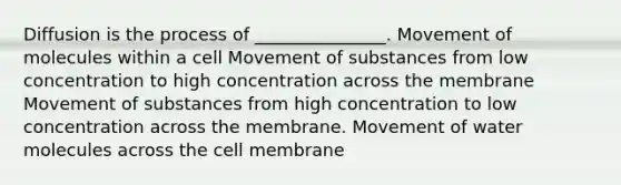 Diffusion is the process of _______________. Movement of molecules within a cell Movement of substances from low concentration to high concentration across the membrane Movement of substances from high concentration to low concentration across the membrane. Movement of water molecules across the cell membrane