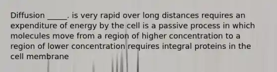 Diffusion _____. is very rapid over long distances requires an expenditure of energy by the cell is a passive process in which molecules move from a region of higher concentration to a region of lower concentration requires integral proteins in the cell membrane