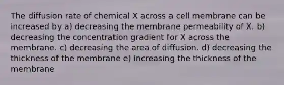 The diffusion rate of chemical X across a cell membrane can be increased by a) decreasing the membrane permeability of X. b) decreasing the concentration gradient for X across the membrane. c) decreasing the area of diffusion. d) decreasing the thickness of the membrane e) increasing the thickness of the membrane