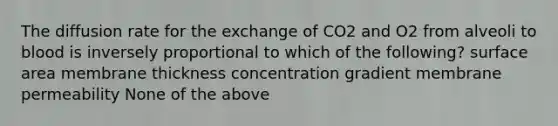 The diffusion rate for the exchange of CO2 and O2 from alveoli to blood is inversely proportional to which of the following? surface area membrane thickness concentration gradient membrane permeability None of the above