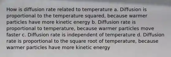 How is diffusion rate related to temperature a. Diffusion is proportional to the temperature squared, because warmer particles have more kinetic energy b. Diffusion rate is proportional to temperature, because warmer particles move faster c. Diffusion rate is independent of temperature d. Diffusion rate is proportional to the square root of temperature, because warmer particles have more kinetic energy