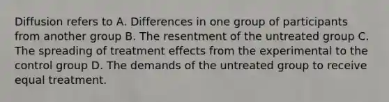 Diffusion refers to A. Differences in one group of participants from another group B. The resentment of the untreated group C. The spreading of treatment effects from the experimental to the control group D. The demands of the untreated group to receive equal treatment.