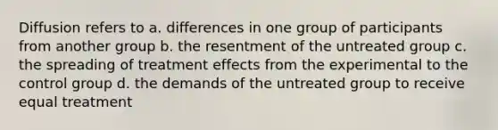 Diffusion refers to a. differences in one group of participants from another group b. the resentment of the untreated group c. the spreading of treatment effects from the experimental to the control group d. the demands of the untreated group to receive equal treatment