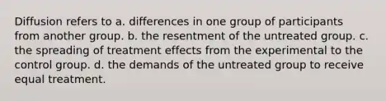 Diffusion refers to a. differences in one group of participants from another group. b. the resentment of the untreated group. c. the spreading of treatment effects from the experimental to the control group. d. the demands of the untreated group to receive equal treatment.