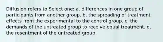 Diffusion refers to Select one: a. differences in one group of participants from another group. b. the spreading of treatment effects from the experimental to the control group. c. the demands of the untreated group to receive equal treatment. d. the resentment of the untreated group.