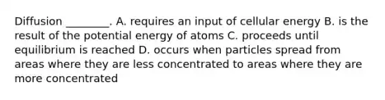 Diffusion ________. A. requires an input of cellular energy B. is the result of the potential energy of atoms C. proceeds until equilibrium is reached D. occurs when particles spread from areas where they are less concentrated to areas where they are more concentrated