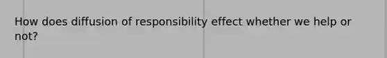 How does diffusion of responsibility effect whether we help or not?