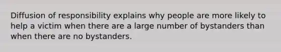 Diffusion of responsibility explains why people are more likely to help a victim when there are a large number of bystanders than when there are no bystanders.