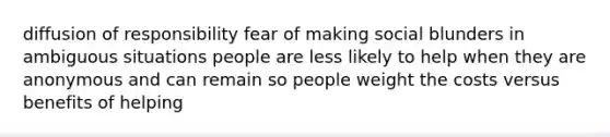 diffusion of responsibility fear of making social blunders in ambiguous situations people are less likely to help when they are anonymous and can remain so people weight the costs versus benefits of helping