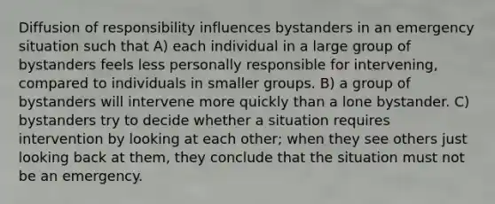 Diffusion of responsibility influences bystanders in an emergency situation such that A) each individual in a large group of bystanders feels less personally responsible for intervening, compared to individuals in smaller groups. B) a group of bystanders will intervene more quickly than a lone bystander. C) bystanders try to decide whether a situation requires intervention by looking at each other; when they see others just looking back at them, they conclude that the situation must not be an emergency.