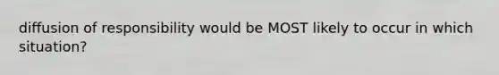 diffusion of responsibility would be MOST likely to occur in which situation?