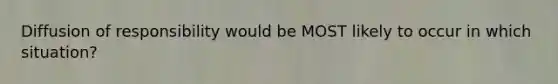Diffusion of responsibility would be MOST likely to occur in which situation?