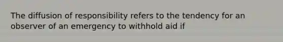 The diffusion of responsibility refers to the tendency for an observer of an emergency to withhold aid if