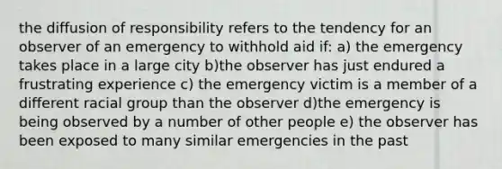 the diffusion of responsibility refers to the tendency for an observer of an emergency to withhold aid if: a) the emergency takes place in a large city b)the observer has just endured a frustrating experience c) the emergency victim is a member of a different racial group than the observer d)the emergency is being observed by a number of other people e) the observer has been exposed to many similar emergencies in the past