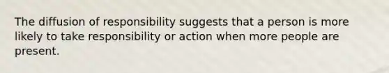 The diffusion of responsibility suggests that a person is more likely to take responsibility or action when more people are present.