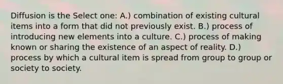 Diffusion is the Select one: A.) combination of existing cultural items into a form that did not previously exist. B.) process of introducing new elements into a culture. C.) process of making known or sharing the existence of an aspect of reality. D.) process by which a cultural item is spread from group to group or society to society.