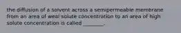 the diffusion of a solvent across a semipermeable membrane from an area of weal solute concentration to an area of high solute concentration is called ________.