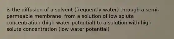 is the diffusion of a solvent (frequently water) through a semi-permeable membrane, from a solution of low solute concentration (high water potential) to a solution with high solute concentration (low water potential)