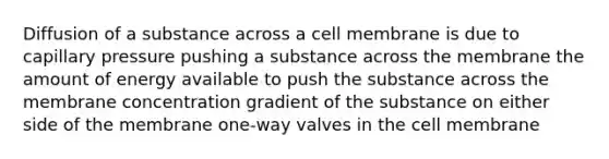 Diffusion of a substance across a cell membrane is due to capillary pressure pushing a substance across the membrane the amount of energy available to push the substance across the membrane concentration gradient of the substance on either side of the membrane one-way valves in the cell membrane