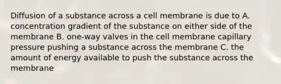 Diffusion of a substance across a cell membrane is due to A. concentration gradient of the substance on either side of the membrane B. one-way valves in the cell membrane capillary pressure pushing a substance across the membrane C. the amount of energy available to push the substance across the membrane