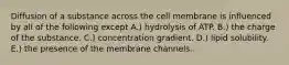 Diffusion of a substance across the cell membrane is influenced by all of the following except A.) hydrolysis of ATP. B.) the charge of the substance. C.) concentration gradient. D.) lipid solubility. E.) the presence of the membrane channels.