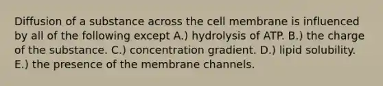 Diffusion of a substance across the cell membrane is influenced by all of the following except A.) hydrolysis of ATP. B.) the charge of the substance. C.) concentration gradient. D.) lipid solubility. E.) the presence of the membrane channels.