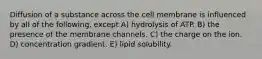 Diffusion of a substance across the cell membrane is influenced by all of the following, except A) hydrolysis of ATP. B) the presence of the membrane channels. C) the charge on the ion. D) concentration gradient. E) lipid solubility.