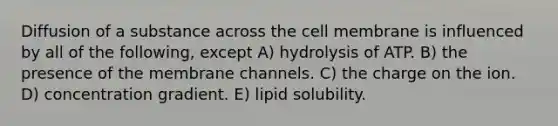 Diffusion of a substance across the cell membrane is influenced by all of the following, except A) hydrolysis of ATP. B) the presence of the membrane channels. C) the charge on the ion. D) concentration gradient. E) lipid solubility.