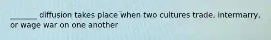 _______ diffusion takes place when two cultures trade, intermarry, or wage war on one another