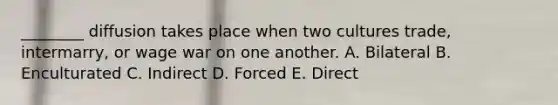 ________ diffusion takes place when two cultures trade, intermarry, or wage war on one another. A. Bilateral B. Enculturated C. Indirect D. Forced E. Direct