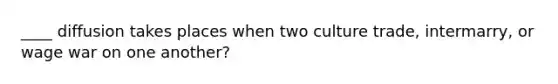 ____ diffusion takes places when two culture trade, intermarry, or wage war on one another?