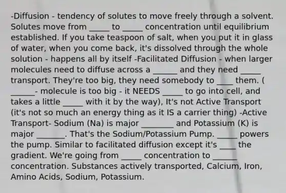 -Diffusion - tendency of solutes to move freely through a solvent. Solutes move from _____ to _____ concentration until equilibrium established. If you take teaspoon of salt, when you put it in glass of water, when you come back, it's dissolved through the whole solution - happens all by itself -Facilitated Diffusion - when larger molecules need to diffuse across a ______ and they need _____ transport. They're too big, they need somebody to ____ them. ( ______- molecule is too big - it NEEDS _____ to go into cell, and takes a little _____ with it by the way), It's not Active Transport (it's not so much an energy thing as it IS a carrier thing) -Active Transport- Sodium (Na) is major ________ and Potassium (K) is major _______. That's the Sodium/Potassium Pump. _____ powers the pump. Similar to facilitated diffusion except it's ____ the gradient. We're going from _____ concentration to ______ concentration. Substances actively transported, Calcium, Iron, Amino Acids, Sodium, Potassium.