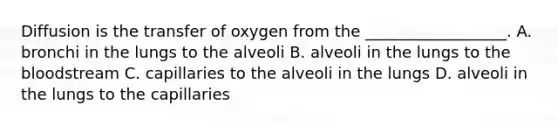 Diffusion is the transfer of oxygen from the __________________. A. bronchi in the lungs to the alveoli B. alveoli in the lungs to the bloodstream C. capillaries to the alveoli in the lungs D. alveoli in the lungs to the capillaries