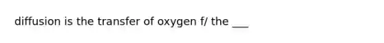 diffusion is the transfer of oxygen f/ the ___