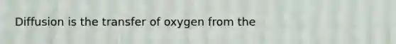 Diffusion is the transfer of oxygen from the