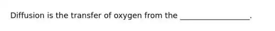 Diffusion is the transfer of oxygen from the __________________.