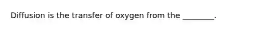 Diffusion is the transfer of oxygen from the ________.