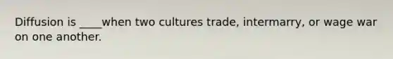 Diffusion is ____when two cultures trade, intermarry, or wage war on one another.