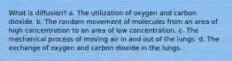 What is diffusion? a. The utilization of oxygen and carbon dioxide. b. The random movement of molecules from an area of high concentration to an area of low concentration. c. The mechanical process of moving air in and out of the lungs. d. The exchange of oxygen and carbon dioxide in the lungs.