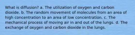 What is diffusion? a. The utilization of oxygen and carbon dioxide. b. The random movement of molecules from an area of high concentration to an area of low concentration. c. The mechanical process of moving air in and out of the lungs. d. The exchange of oxygen and carbon dioxide in the lungs.